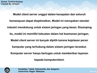 Sistem Terdistribusinya
Created By Arfianti




            Model client server unggul dalam kecepatan dan seluruh

        kemampuan dapat dioptimalkan. Model ini merupakan standar

      industri mendukung untuk sistem jaringan yang besar. Disamping

         itu, model ini memiliki kekuatan dalam hal keamanan jaringan.

          Model client server ini banyak dipilih karena kejelasan peran

           komputer yang terhubung dalam sistem jaringan tersebut.

          Komputer server hanya bertugas untuk memberikan layanan

                                  kepada komputerclient.


                  Pendidikan Teknik Informatika dan Komputer
                  Universitas Negeri Makassar
 