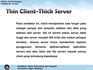 Sistem Terdistribusinya
Created By Arfianti




                Pada arsitektur ini, client menajlankan satu fungsi yaitu
                sebagai penyaji dari tampilan aplikasi dan data yang
                diakses dari server. Hal ini berarti beban server lebih
                tinggi dan server menjadi titik kritis dari sistem jaringan
                tersebut., dimana server harus memberikan layanan
                penggunaan           bersama        aplikasi-aplikasi   (aplication
                server) dan data (data atai file server) kepada semua
                client yang terhubung kepadanya.


                  Pendidikan Teknik Informatika dan Komputer
                  Universitas Negeri Makassar
 