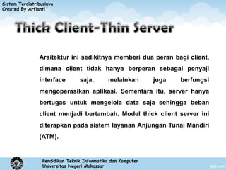 Sistem Terdistribusinya
Created By Arfianti




                Arsitektur ini sedikitnya memberi dua peran bagi client,
                dimana client tidak hanya berperan sebagai penyaji
                interface         saja,       melainkan        juga   berfungsi
                mengoperasikan aplikasi. Sementara itu, server hanya
                bertugas untuk mengelola data saja sehingga beban
                client menjadi bertambah. Model thick client server ini
                diterapkan pada sistem layanan Anjungan Tunai Mandiri
                (ATM).


                  Pendidikan Teknik Informatika dan Komputer
                  Universitas Negeri Makassar
 