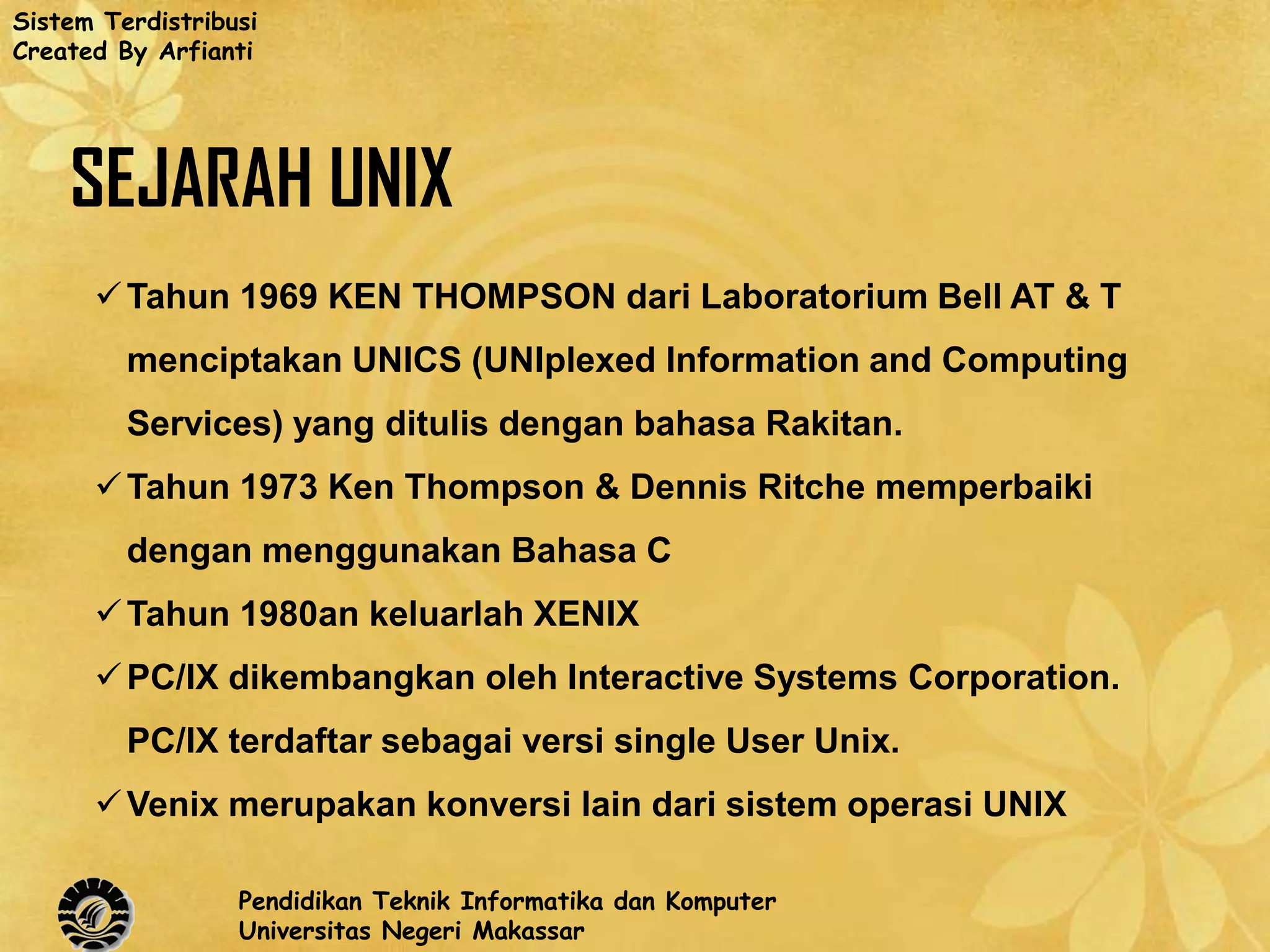 Sistem Terdistribusi
Created By Arfianti




    SEJARAH UNIX
       Tahun 1969 KEN THOMPSON dari Laboratorium Bell AT & T
         menciptakan UNICS (UNIplexed Information and Computing
         Services) yang ditulis dengan bahasa Rakitan.
       Tahun 1973 Ken Thompson & Dennis Ritche memperbaiki
         dengan menggunakan Bahasa C
       Tahun 1980an keluarlah XENIX
       PC/IX dikembangkan oleh Interactive Systems Corporation.
         PC/IX terdaftar sebagai versi single User Unix.
       Venix merupakan konversi lain dari sistem operasi UNIX

                  Pendidikan Teknik Informatika dan Komputer
                  Universitas Negeri Makassar
 