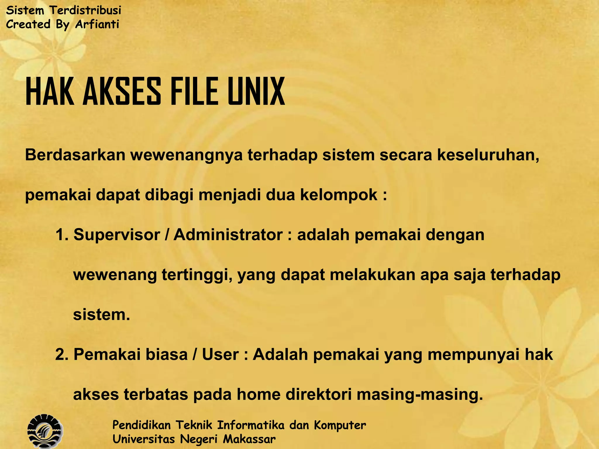 Sistem Terdistribusi
Created By Arfianti




   HAK AKSES FILE UNIX
   Berdasarkan wewenangnya terhadap sistem secara keseluruhan,

   pemakai dapat dibagi menjadi dua kelompok :

        1. Supervisor / Administrator : adalah pemakai dengan

           wewenang tertinggi, yang dapat melakukan apa saja terhadap

           sistem.

        2. Pemakai biasa / User : Adalah pemakai yang mempunyai hak

           akses terbatas pada home direktori masing-masing.
                  Pendidikan Teknik Informatika dan Komputer
                  Universitas Negeri Makassar
 
