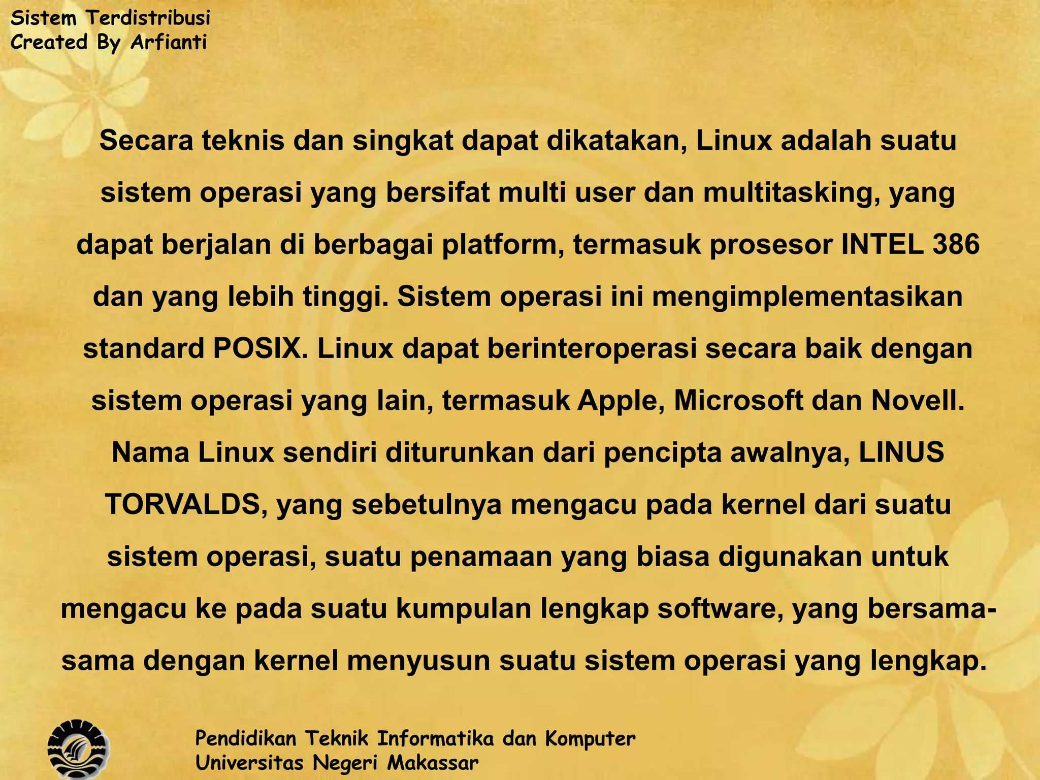 Sistem Terdistribusi
Created By Arfianti



        Secara teknis dan singkat dapat dikatakan, Linux adalah suatu
        sistem operasi yang bersifat multi user dan multitasking, yang
      dapat berjalan di berbagai platform, termasuk prosesor INTEL 386
        dan yang lebih tinggi. Sistem operasi ini mengimplementasikan
       standard POSIX. Linux dapat berinteroperasi secara baik dengan
        sistem operasi yang lain, termasuk Apple, Microsoft dan Novell.
          Nama Linux sendiri diturunkan dari pencipta awalnya, LINUS
         TORVALDS, yang sebetulnya mengacu pada kernel dari suatu
         sistem operasi, suatu penamaan yang biasa digunakan untuk
    mengacu ke pada suatu kumpulan lengkap software, yang bersama-
     sama dengan kernel menyusun suatu sistem operasi yang lengkap.

                  Pendidikan Teknik Informatika dan Komputer
                  Universitas Negeri Makassar
 