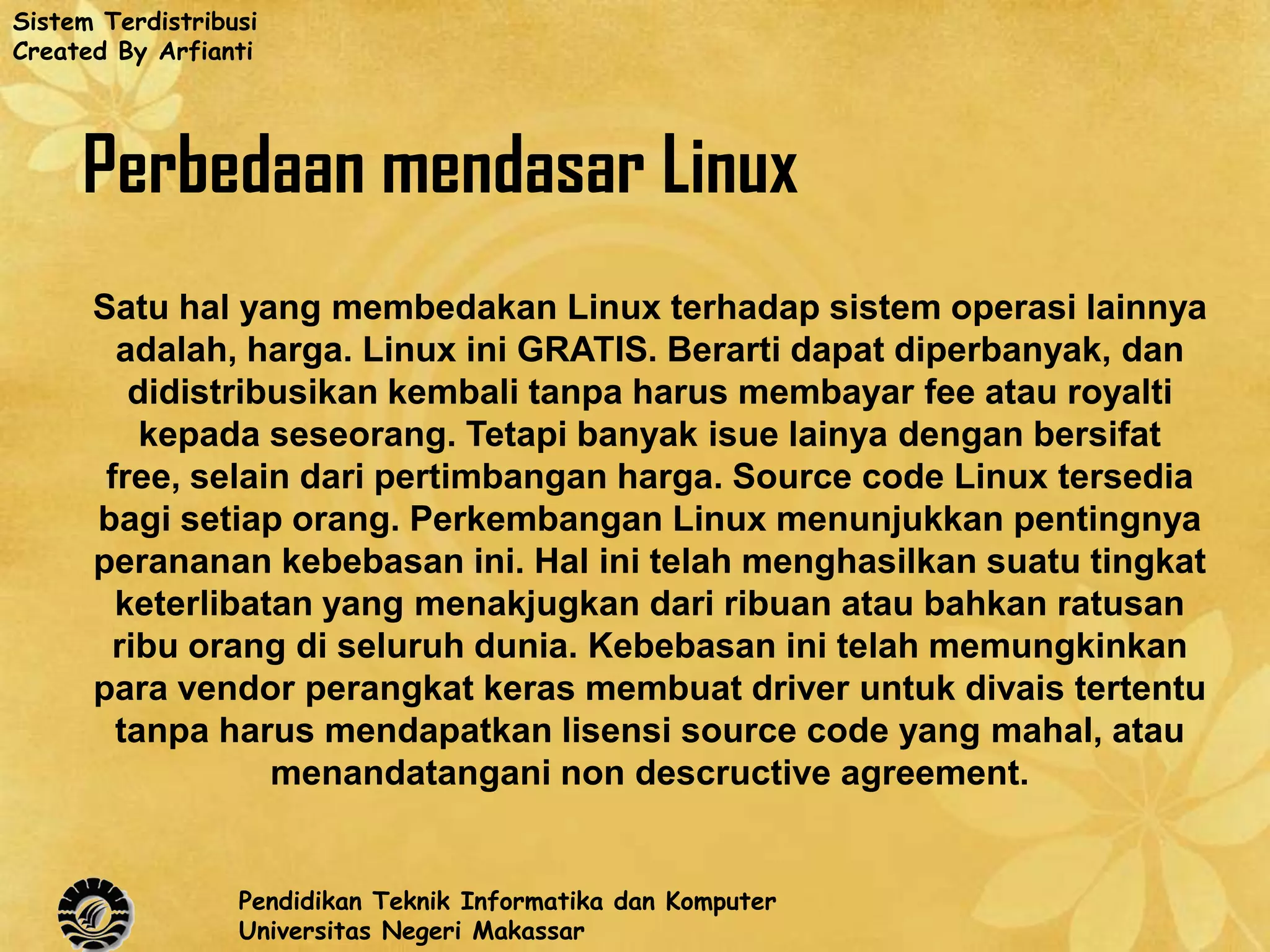 Sistem Terdistribusi
Created By Arfianti




     Perbedaan mendasar Linux
      Satu hal yang membedakan Linux terhadap sistem operasi lainnya
        adalah, harga. Linux ini GRATIS. Berarti dapat diperbanyak, dan
         didistribusikan kembali tanpa harus membayar fee atau royalti
          kepada seseorang. Tetapi banyak isue lainya dengan bersifat
       free, selain dari pertimbangan harga. Source code Linux tersedia
      bagi setiap orang. Perkembangan Linux menunjukkan pentingnya
      perananan kebebasan ini. Hal ini telah menghasilkan suatu tingkat
        keterlibatan yang menakjugkan dari ribuan atau bahkan ratusan
        ribu orang di seluruh dunia. Kebebasan ini telah memungkinkan
      para vendor perangkat keras membuat driver untuk divais tertentu
        tanpa harus mendapatkan lisensi source code yang mahal, atau
                  menandatangani non descructive agreement.


                  Pendidikan Teknik Informatika dan Komputer
                  Universitas Negeri Makassar
 