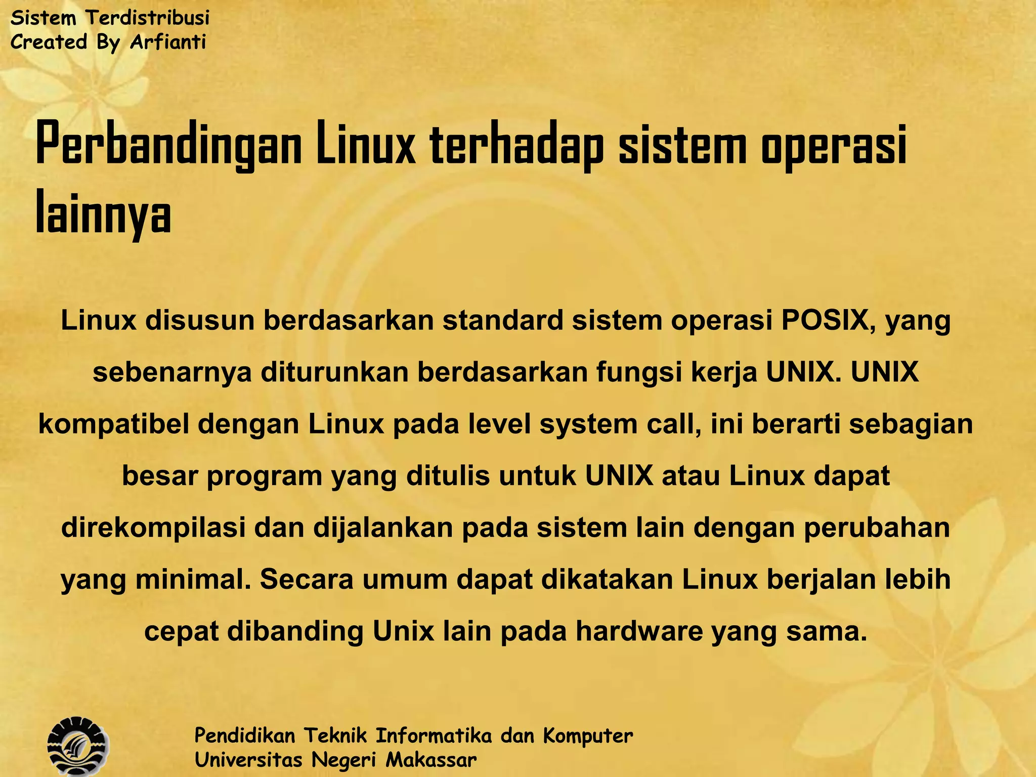 Sistem Terdistribusi
Created By Arfianti




  Perbandingan Linux terhadap sistem operasi
  lainnya
    Linux disusun berdasarkan standard sistem operasi POSIX, yang
        sebenarnya diturunkan berdasarkan fungsi kerja UNIX. UNIX
  kompatibel dengan Linux pada level system call, ini berarti sebagian
           besar program yang ditulis untuk UNIX atau Linux dapat
     direkompilasi dan dijalankan pada sistem lain dengan perubahan
    yang minimal. Secara umum dapat dikatakan Linux berjalan lebih
             cepat dibanding Unix lain pada hardware yang sama.


                  Pendidikan Teknik Informatika dan Komputer
                  Universitas Negeri Makassar
 