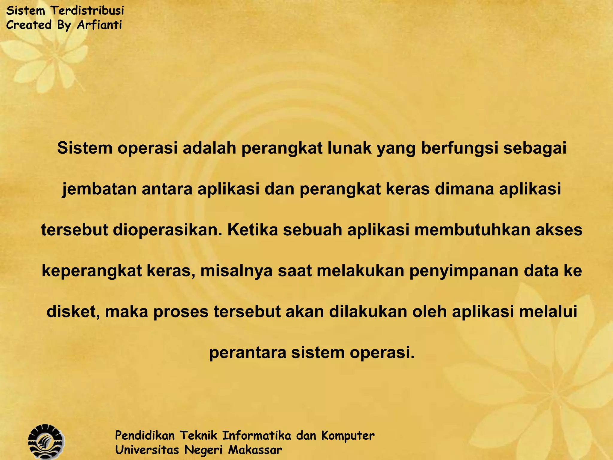 Sistem Terdistribusi
Created By Arfianti




        Sistem operasi adalah perangkat lunak yang berfungsi sebagai

         jembatan antara aplikasi dan perangkat keras dimana aplikasi

     tersebut dioperasikan. Ketika sebuah aplikasi membutuhkan akses

     keperangkat keras, misalnya saat melakukan penyimpanan data ke

      disket, maka proses tersebut akan dilakukan oleh aplikasi melalui

                                 perantara sistem operasi.



                  Pendidikan Teknik Informatika dan Komputer
                  Universitas Negeri Makassar
 