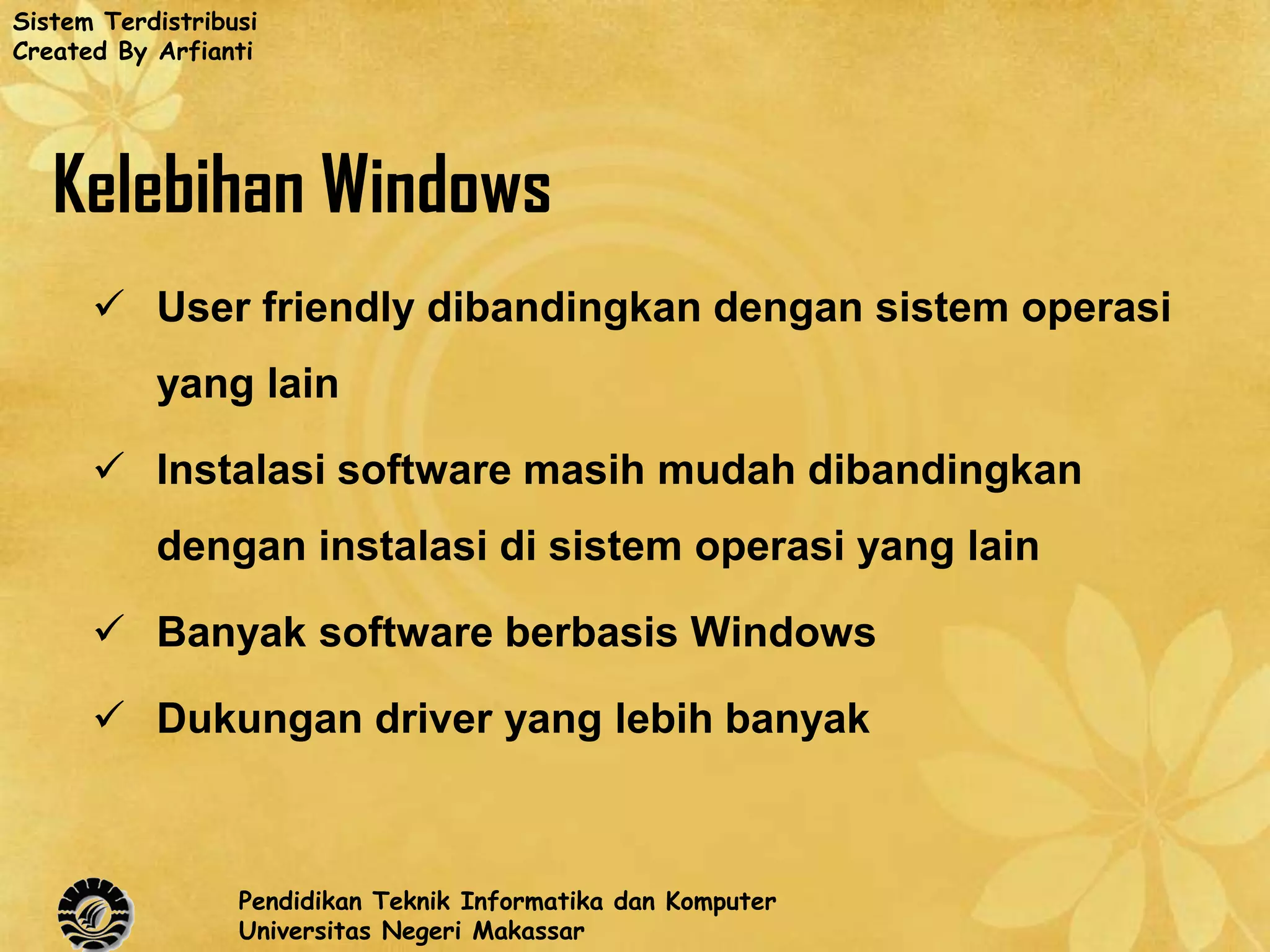 Sistem Terdistribusi
Created By Arfianti




   Kelebihan Windows
       User friendly dibandingkan dengan sistem operasi
           yang lain

       Instalasi software masih mudah dibandingkan
           dengan instalasi di sistem operasi yang lain

       Banyak software berbasis Windows

       Dukungan driver yang lebih banyak



                  Pendidikan Teknik Informatika dan Komputer
                  Universitas Negeri Makassar
 