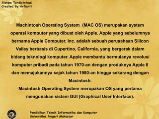 Sistem Terdistribusi
Created By Arfianti




         Machintosh Operating System (MAC OS) merupakan system
     operasi komputer yang dibuat oleh Apple. Apple yang sebelumnya
      bernama Apple Computer, Inc. adalah sebuah perusahaan Silicon
         Valley berbasis di Cupertino, California, yang bergerak dalam
      bidang teknologi komputer. Apple membantu bermulanya revolusi
      komputer pribadi pada tahun 1970-an dengan produknya Apple II
      dan memajukannya sejak tahun 1980-an hingga sekarang dengan
                                          Macintosh.
           Macintosh Operating System merupakan OS yang pertama
                mengunakan sistem GUI (Graphical User Interface).


                  Pendidikan Teknik Informatika dan Komputer
                  Universitas Negeri Makassar
 