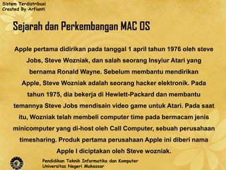 Sistem Terdistribusi
Created By Arfianti



    Sejarah dan Perkembangan MAC OS
     Apple pertama didirikan pada tanggal 1 april tahun 1976 oleh steve
           Jobs, Steve Wozniak, dan salah seorang Insyiur Atari yang
            bernama Ronald Wayne. Sebelum membantu mendirikan
        Apple, Steve Wozniak adalah seorang hacker elektronik. Pada
           tahun 1975, dia bekerja di Hewlett-Packard dan membantu
     temannya Steve Jobs mendisain video game untuk Atari. Pada saat
       itu, Wozniak telah membeli computer time pada bermacam jenis
    minicomputer yang di-host oleh Call Computer, sebuah perusahaan
       timesharing. Produk pertama perusahaan Apple ini diberi nama
                        Apple I diciptakan oleh Steve wozniak.
                  Pendidikan Teknik Informatika dan Komputer
                  Universitas Negeri Makassar
 