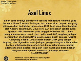 Sistem Terdistribusi
Created By Arfianti




                                 Asal Linux
   Linux pada awalnya dibuat oleh seorang mahasiswa Finlandia yang
  bernama Linus Torvalds. Dulunya Linux merupakan proyek hobi yang
  diinspirasikan dari Minix, yaitu sistem UNIX kecil yang dikembangkan
    oleh Andrew Tanenbaum. Linux versi 0.01 dikerjakan sekitar bulan
       Agustus 1991. Kemudian pada tanggal 5 Oktober 1991, Linus
   mengumumkan versi resmi Linux, yaitu versi 0.02 yang hanya dapat
    menjalankan shell bash (GNU Bourne Again Shell) dan gcc (GNU C
        Compiler). Saat ini Linux adalah sistem UNIX yang sangat
  lengkap, bisa digunakan untuk jaringan, pengembangan software dan
     bahkan untuk pekerjaan sehari-hari. Linux sekarang merupakan
    alternatif sistem operasi yang jauh lebih murah jika dibandingkan
          dengan sistem operasi komersial (misalnya Windows
                              9.x/NT/2000/ME).
                  Pendidikan Teknik Informatika dan Komputer
                  Universitas Negeri Makassar
 