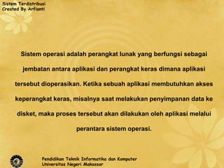 Sistem Terdistribusi
Created By Arfianti




        Sistem operasi adalah perangkat lunak yang berfungsi sebagai

         jembatan antara aplikasi dan perangkat keras dimana aplikasi

     tersebut dioperasikan. Ketika sebuah aplikasi membutuhkan akses

     keperangkat keras, misalnya saat melakukan penyimpanan data ke

      disket, maka proses tersebut akan dilakukan oleh aplikasi melalui

                                 perantara sistem operasi.



                  Pendidikan Teknik Informatika dan Komputer
                  Universitas Negeri Makassar
 
