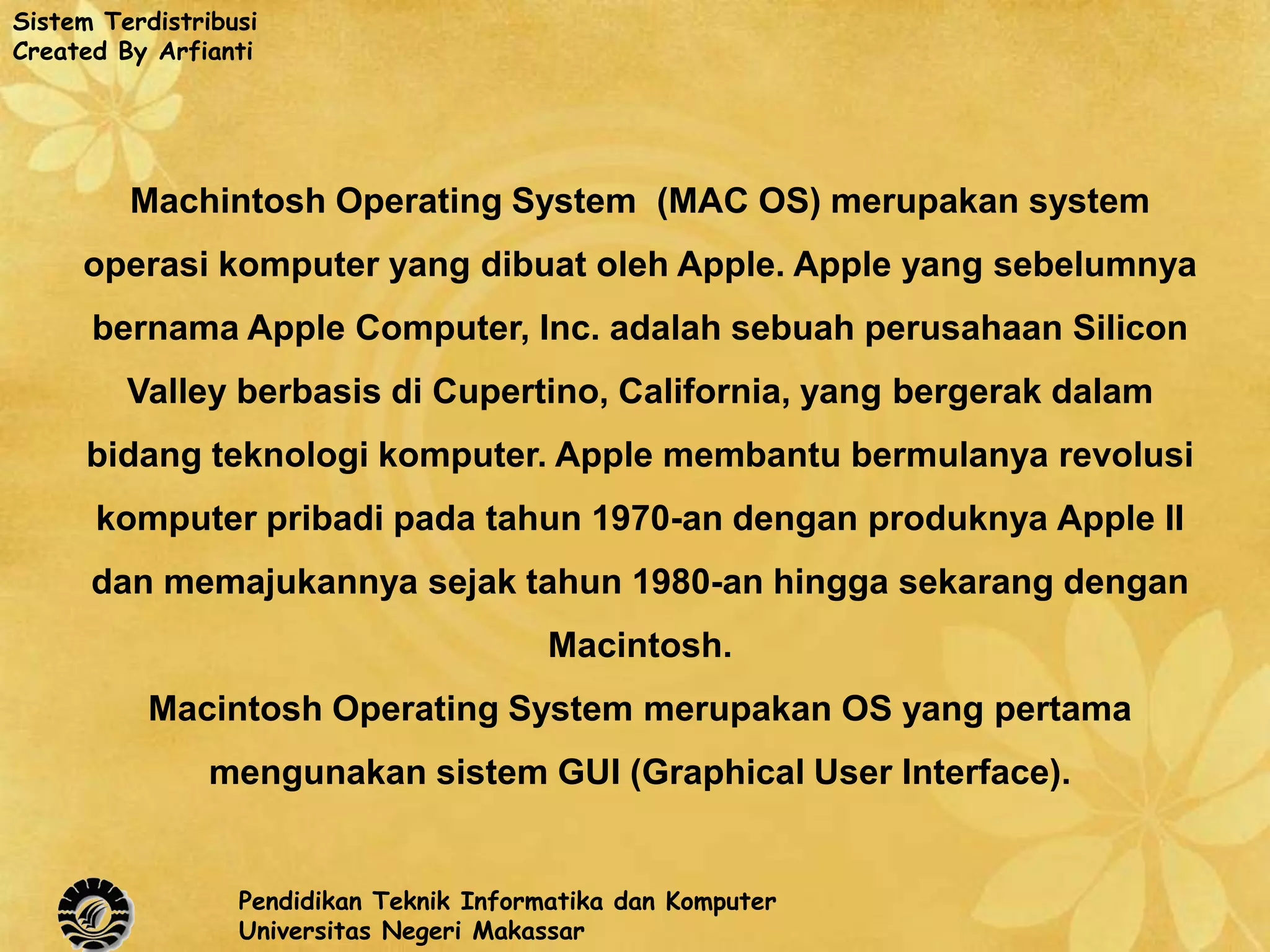 Sistem Terdistribusi
Created By Arfianti




         Machintosh Operating System (MAC OS) merupakan system
     operasi komputer yang dibuat oleh Apple. Apple yang sebelumnya
      bernama Apple Computer, Inc. adalah sebuah perusahaan Silicon
         Valley berbasis di Cupertino, California, yang bergerak dalam
      bidang teknologi komputer. Apple membantu bermulanya revolusi
      komputer pribadi pada tahun 1970-an dengan produknya Apple II
      dan memajukannya sejak tahun 1980-an hingga sekarang dengan
                                          Macintosh.
           Macintosh Operating System merupakan OS yang pertama
                mengunakan sistem GUI (Graphical User Interface).


                  Pendidikan Teknik Informatika dan Komputer
                  Universitas Negeri Makassar
 