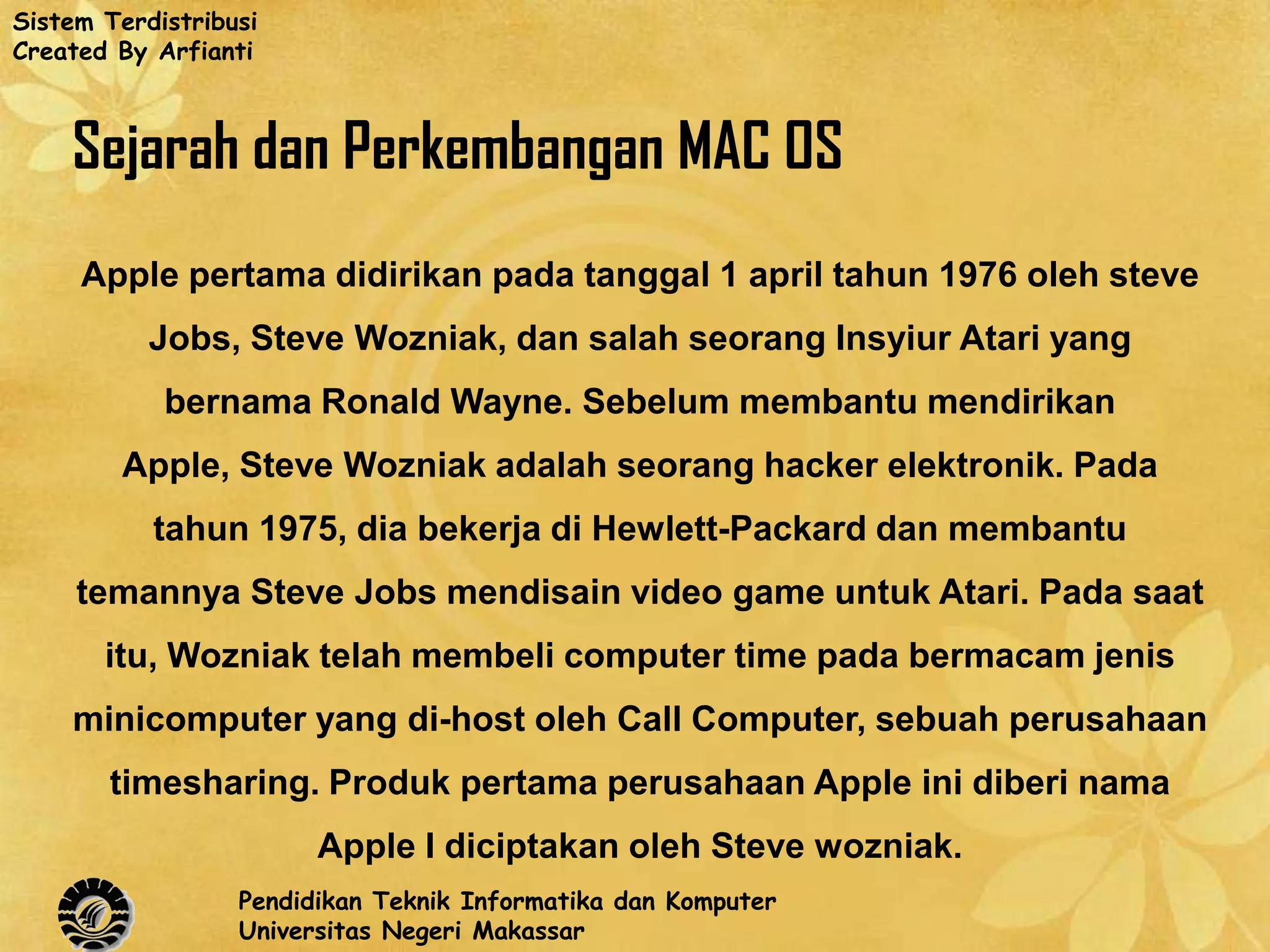 Sistem Terdistribusi
Created By Arfianti



    Sejarah dan Perkembangan MAC OS
     Apple pertama didirikan pada tanggal 1 april tahun 1976 oleh steve
           Jobs, Steve Wozniak, dan salah seorang Insyiur Atari yang
            bernama Ronald Wayne. Sebelum membantu mendirikan
        Apple, Steve Wozniak adalah seorang hacker elektronik. Pada
           tahun 1975, dia bekerja di Hewlett-Packard dan membantu
     temannya Steve Jobs mendisain video game untuk Atari. Pada saat
       itu, Wozniak telah membeli computer time pada bermacam jenis
    minicomputer yang di-host oleh Call Computer, sebuah perusahaan
       timesharing. Produk pertama perusahaan Apple ini diberi nama
                        Apple I diciptakan oleh Steve wozniak.
                  Pendidikan Teknik Informatika dan Komputer
                  Universitas Negeri Makassar
 