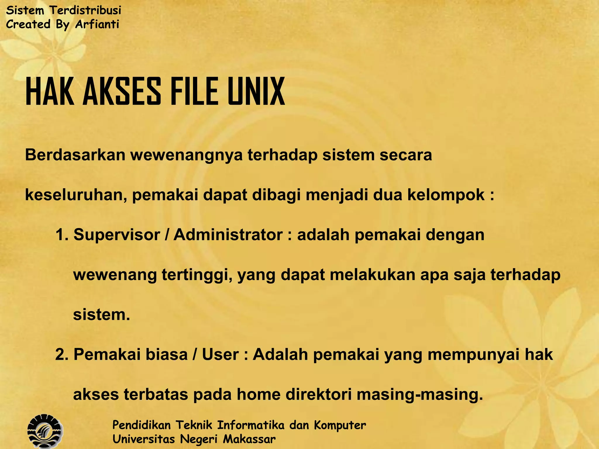 Sistem Terdistribusi
Created By Arfianti




   HAK AKSES FILE UNIX
   Berdasarkan wewenangnya terhadap sistem secara

   keseluruhan, pemakai dapat dibagi menjadi dua kelompok :

        1. Supervisor / Administrator : adalah pemakai dengan

           wewenang tertinggi, yang dapat melakukan apa saja terhadap

           sistem.

        2. Pemakai biasa / User : Adalah pemakai yang mempunyai hak

           akses terbatas pada home direktori masing-masing.
                  Pendidikan Teknik Informatika dan Komputer
                  Universitas Negeri Makassar
 