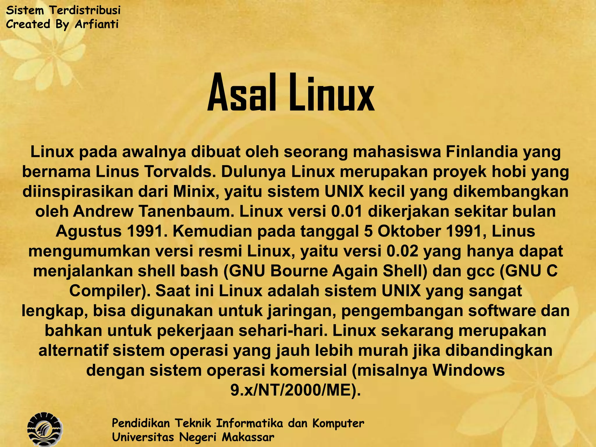 Sistem Terdistribusi
Created By Arfianti




                                 Asal Linux
   Linux pada awalnya dibuat oleh seorang mahasiswa Finlandia yang
  bernama Linus Torvalds. Dulunya Linux merupakan proyek hobi yang
  diinspirasikan dari Minix, yaitu sistem UNIX kecil yang dikembangkan
    oleh Andrew Tanenbaum. Linux versi 0.01 dikerjakan sekitar bulan
       Agustus 1991. Kemudian pada tanggal 5 Oktober 1991, Linus
   mengumumkan versi resmi Linux, yaitu versi 0.02 yang hanya dapat
    menjalankan shell bash (GNU Bourne Again Shell) dan gcc (GNU C
        Compiler). Saat ini Linux adalah sistem UNIX yang sangat
  lengkap, bisa digunakan untuk jaringan, pengembangan software dan
     bahkan untuk pekerjaan sehari-hari. Linux sekarang merupakan
    alternatif sistem operasi yang jauh lebih murah jika dibandingkan
          dengan sistem operasi komersial (misalnya Windows
                              9.x/NT/2000/ME).
                  Pendidikan Teknik Informatika dan Komputer
                  Universitas Negeri Makassar
 