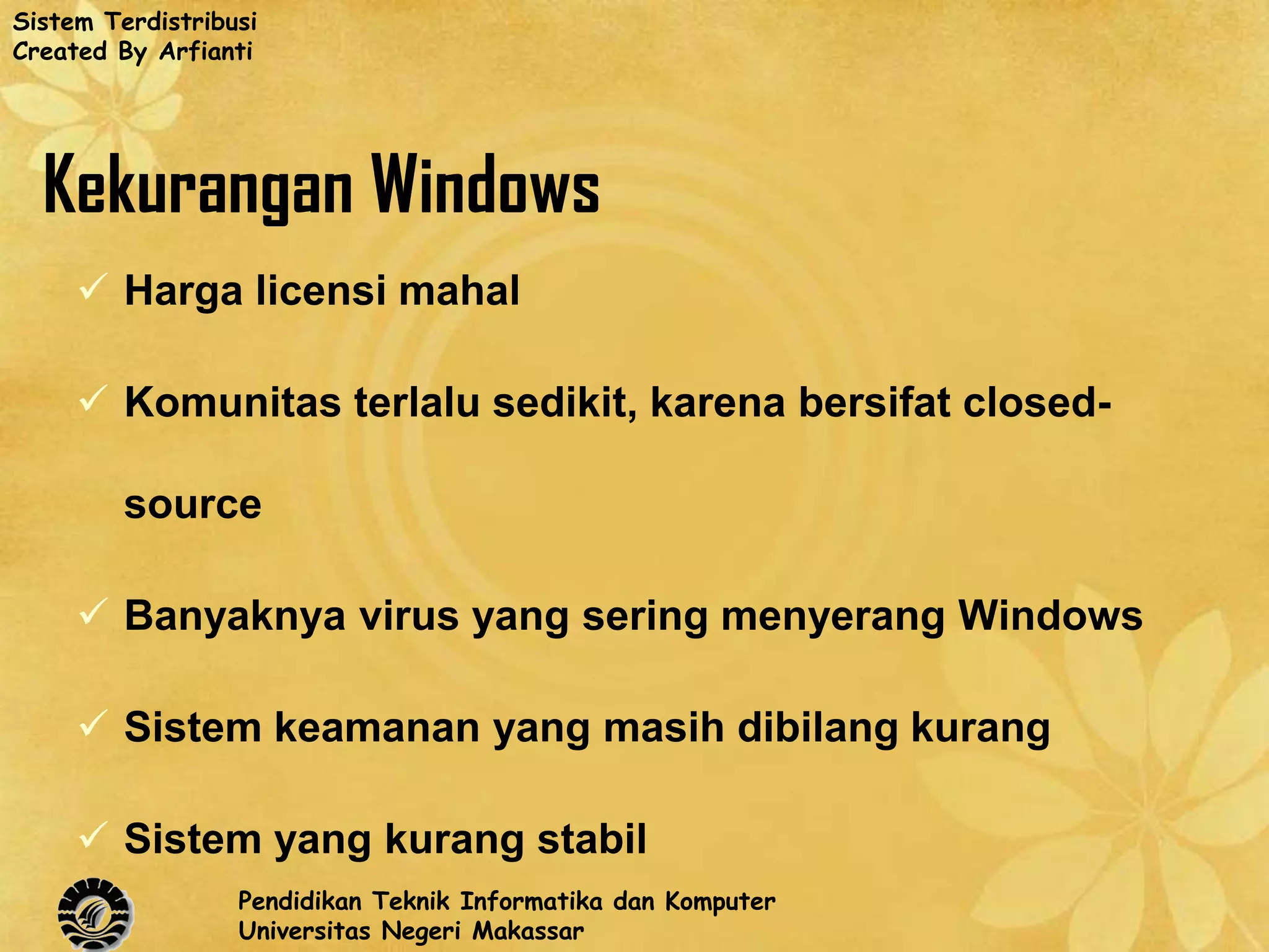 Sistem Terdistribusi
Created By Arfianti




  Kekurangan Windows
      Harga licensi mahal

      Komunitas terlalu sedikit, karena bersifat closed-

         source

      Banyaknya virus yang sering menyerang Windows

      Sistem keamanan yang masih dibilang kurang

      Sistem yang kurang stabil
                  Pendidikan Teknik Informatika dan Komputer
                  Universitas Negeri Makassar
 