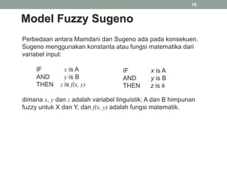 10
Perbedaan antara Mamdani dan Sugeno ada pada konsekuen.
Sugeno menggunakan konstanta atau fungsi matematika dari
variabel input:
IF x is A
AND y is B
THEN z is f(x, y)
dimana x, y dan z adalah variabel linguistik; A dan B himpunan
fuzzy untuk X dan Y, dan f(x, y) adalah fungsi matematik.
IF x is A
AND y is B
THEN z is k
Model Fuzzy Sugeno
 