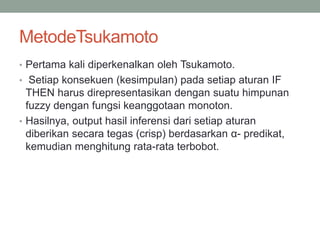 MetodeTsukamoto
• Pertama kali diperkenalkan oleh Tsukamoto.
• Setiap konsekuen (kesimpulan) pada setiap aturan IF
THEN harus direpresentasikan dengan suatu himpunan
fuzzy dengan fungsi keanggotaan monoton.
• Hasilnya, output hasil inferensi dari setiap aturan
diberikan secara tegas (crisp) berdasarkan α- predikat,
kemudian menghitung rata-rata terbobot.
 