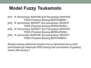 32
[A1] IF Permintaan BANYAK And Persediaan BANYAK
THEN Produksi Barang BERTAMBAH ;
[A2] IF permintaan SEDIKIT And persediaan SEDIKIT
THEN Produksi Barang BERKURANG ;
[A3] IF Permintaan SEDIKIT And Persediaan BANYAK
THEN Produksi Barang BERKURANG ;
[A4] IF permintaan BANYAK And persediaan SEDIKIT
THEN Produksi Barang BERTAMBAH ;
Berapa barang elektronik tersebut harus diproduksi jika jumlah
permintaannya sebanyak 4000 barang dan persediaan di gudang
masih 300 barang ?
Model Fuzzy Tsukamoto
 