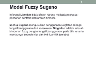 5
Inferensi Mamdani tidak efisien karena melibatkan proses
pencarian centroid dari area 2 dimensi.
Michio Sugeno mengusulkan penggunaan singleton sebagai
fungsi keanggotaan dari konsekuen. Singleton adalah sebuah
himpunan fuzzy dengan fungsi keanggotaan: pada titik tertentu
mempunyai sebuah nilai dan 0 di luar titik tersebut.
Model Fuzzy Sugeno
 