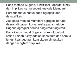 • Pada metode Sugeno, fuzzifikasi, operasi fuzzy,
dan implikasi sama seperti metode Mamdani.
• Perbedaannya hanya pada agregasi dan
defuzzifikasi.
• Jika pada metode Mamdani agregasi berupa
daerah di bawah kurva, maka pada metode
Sugeno agregasi berupa singleton-singleton.
• Pada kasus model Sugeno orde-nol, output
setiap kaidah fuzzy adalah konstanta dan semua
fungsi keanggotaan konsekuen dinyatakan
dengan singleton spikes.
6
 