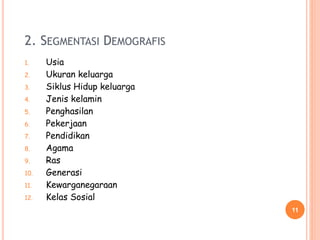 2. SEGMENTASI DEMOGRAFIS
1. Usia
2. Ukuran keluarga
3. Siklus Hidup keluarga
4. Jenis kelamin
5. Penghasilan
6. Pekerjaan
7. Pendidikan
8. Agama
9. Ras
10. Generasi
11. Kewarganegaraan
12. Kelas Sosial
11
 
