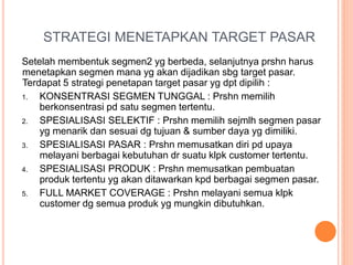 STRATEGI MENETAPKAN TARGET PASAR
Setelah membentuk segmen2 yg berbeda, selanjutnya prshn harus
menetapkan segmen mana yg akan dijadikan sbg target pasar.
Terdapat 5 strategi penetapan target pasar yg dpt dipilih :
1. KONSENTRASI SEGMEN TUNGGAL : Prshn memilih
berkonsentrasi pd satu segmen tertentu.
2. SPESIALISASI SELEKTIF : Prshn memilih sejmlh segmen pasar
yg menarik dan sesuai dg tujuan & sumber daya yg dimiliki.
3. SPESIALISASI PASAR : Prshn memusatkan diri pd upaya
melayani berbagai kebutuhan dr suatu klpk customer tertentu.
4. SPESIALISASI PRODUK : Prshn memusatkan pembuatan
produk tertentu yg akan ditawarkan kpd berbagai segmen pasar.
5. FULL MARKET COVERAGE : Prshn melayani semua klpk
customer dg semua produk yg mungkin dibutuhkan.
 