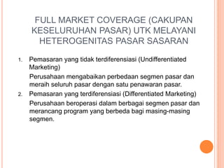 FULL MARKET COVERAGE (CAKUPAN
KESELURUHAN PASAR) UTK MELAYANI
HETEROGENITAS PASAR SASARAN
1. Pemasaran yang tidak terdiferensiasi (Undifferentiated
Marketing)
Perusahaan mengabaikan perbedaan segmen pasar dan
meraih seluruh pasar dengan satu penawaran pasar.
2. Pemasaran yang terdiferensiasi (Differentiated Marketing)
Perusahaan beroperasi dalam berbagai segmen pasar dan
merancang program yang berbeda bagi masing-masing
segmen.
 