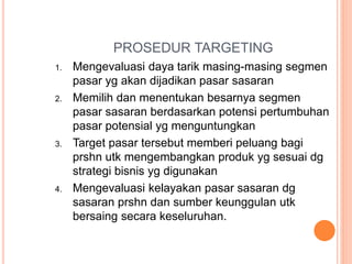 PROSEDUR TARGETING
1. Mengevaluasi daya tarik masing-masing segmen
pasar yg akan dijadikan pasar sasaran
2. Memilih dan menentukan besarnya segmen
pasar sasaran berdasarkan potensi pertumbuhan
pasar potensial yg menguntungkan
3. Target pasar tersebut memberi peluang bagi
prshn utk mengembangkan produk yg sesuai dg
strategi bisnis yg digunakan
4. Mengevaluasi kelayakan pasar sasaran dg
sasaran prshn dan sumber keunggulan utk
bersaing secara keseluruhan.
 
