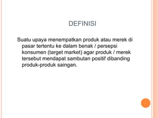 DEFINISI
Suatu upaya menempatkan produk atau merek di
pasar tertentu ke dalam benak / persepsi
konsumen (target market) agar produk / merek
tersebut mendapat sambutan positif dibanding
produk-produk saingan.
 