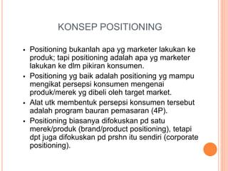 KONSEP POSITIONING
 Positioning bukanlah apa yg marketer lakukan ke
produk; tapi positioning adalah apa yg marketer
lakukan ke dlm pikiran konsumen.
 Positioning yg baik adalah positioning yg mampu
mengikat persepsi konsumen mengenai
produk/merek yg dibeli oleh target market.
 Alat utk membentuk persepsi konsumen tersebut
adalah program bauran pemasaran (4P).
 Positioning biasanya difokuskan pd satu
merek/produk (brand/product positioning), tetapi
dpt juga difokuskan pd prshn itu sendiri (corporate
positioning).
 