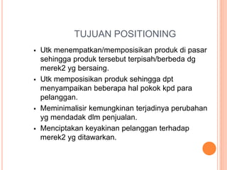 TUJUAN POSITIONING
 Utk menempatkan/memposisikan produk di pasar
sehingga produk tersebut terpisah/berbeda dg
merek2 yg bersaing.
 Utk memposisikan produk sehingga dpt
menyampaikan beberapa hal pokok kpd para
pelanggan.
 Meminimalisir kemungkinan terjadinya perubahan
yg mendadak dlm penjualan.
 Menciptakan keyakinan pelanggan terhadap
merek2 yg ditawarkan.
 