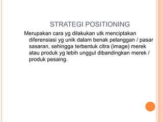 STRATEGI POSITIONING
Merupakan cara yg dilakukan utk menciptakan
diferensiasi yg unik dalam benak pelanggan / pasar
sasaran, sehingga terbentuk citra (image) merek
atau produk yg lebih unggul dibandingkan merek /
produk pesaing.
 