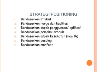 STRATEGI POSITIONING
1. Berdasarkan atribut
2. Berdasarkan harga dan kualitas
3. Berdasarkan aspek penggunaan/ aplikasi
4. Berdasarkan pemakai produk
5. Berdasarkan aspek kesehatan (health)
6. Berdasarkan pesaing
7. Berdasarkan manfaat
 