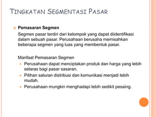 TINGKATAN SEGMENTASI PASAR
 Pemasaran Segmen
Segmen pasar terdiri dari kelompok yang dapat diidentifikasi
dalam sebuah pasar. Perusahaan berusaha memisahkan
beberapa segmen yang luas yang membentuk pasar.
Manfaat Pemasaran Segmen
 Perusahaan dapat menciptakan produk dan harga yang lebih
selaras bagi pasar sasaran.
 Pilihan saluran distribusi dan komunikasi menjadi lebih
mudah.
 Perusahaan mungkin menghadapi lebih sedikit pesaing.
 