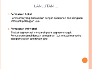 LANJUTAN ...
 Pemasaran Lokal
Pemasaran yang disesuaikan dengan kebutuhan dan keinginan
kelompok pelanggan lokal
 Pemasaran Individual
Tingkat segmentasi mengarah pada segmen tunggal /
Pemasaran sesuai dengan pemesanan (customized marketing)
atau pemasaran satu lawan satu
 