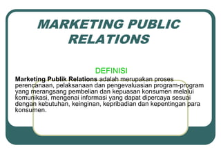 MARKETING PUBLIC
RELATIONS
DEFINISI
Marketing Publik Relations adalah merupakan proses
perencanaan, pelaksanaan dan pengevaluasian program-program
yang merangsang pembelian dan kepuasan konsumen melalui
komunikasi, mengenai informasi yang dapat dipercaya sesuai
dengan kebutuhan, keinginan, kepribadian dan kepentingan para
konsumen.
 