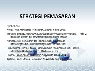 STRATEGI PEMASARAN
REFERENSI:
Kotler, Philip. Manajemen Pemasaran. Jakarta: Indeks, 2000.
Marketing Strategy. http://www.authorstream.com/Presentation/yodhia1971-168712-
marketing-strategy-ppt-powerpoint-slides-business-finance/
Nicholas, Julie. Pemasaran dan Promosi Jasa Perpustakaan
http://Doright.Stsci.Edu/Proceedings/Lisa3/Nicholasj.Html
Purnawarman, Trioso. Strategi Pemasaran dan Pengendalian Mutu Produk
http://Rudyct.250x.Com/Sem1_012/Trioso_p.Htm
Sunarto. Prinsip-prinsip Pemasaran. Yogyakarta: Umus, 2004.
Tjiptono, Fandy. Strategi Pemasaran. Yogyakarta: Andi Offset, 1995.
 