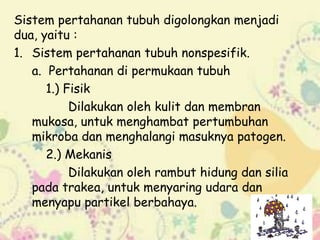 Sistem pertahanan tubuh digolongkan menjadi
dua, yaitu :
1. Sistem pertahanan tubuh nonspesifik.
a. Pertahanan di permukaan tubuh
1.) Fisik
Dilakukan oleh kulit dan membran
mukosa, untuk menghambat pertumbuhan
mikroba dan menghalangi masuknya patogen.
2.) Mekanis
Dilakukan oleh rambut hidung dan silia
pada trakea, untuk menyaring udara dan
menyapu partikel berbahaya.

 
