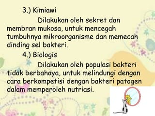 3.) Kimiawi
Dilakukan oleh sekret dan
membran mukosa, untuk mencegah
tumbuhnya mikroorganisme dan memecah
dinding sel bakteri.
4.) Biologis
Dilakukan oleh populasi bakteri
tidak berbahaya, untuk melindungi dengan
cara berkompetisi dengan bakteri patogen
dalam memperoleh nutriasi.

 