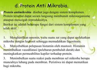d. Protein Anti Mikrobia.
Protein antimikrobia disebut juga dengan sistem komplemen.
Protein tersebut dapat secara langsung membunuh mikroorganisme
ataupun mencegah reproduksinya.
Berikut ini adalah beberapa fungsi dari sistem komplemen yang
telah aktif.
1. Menghasilkan opsonin, yaitu suatu zat yang dapat melekatkan
mikroba dengan leukosit sehingga memudahkan fagositosis.
2. Menyebabkan pelepasan histamin oleh mastosit. Histamin
menimbulkan vasodilatasi (pelebaran pembuluh darah) dan
meningkatkan permeabilitas kapiler terhadap protein.
3. Menimbulkan suatu reaksi pada membran sel mikroba berupa
munculnya lubang pada membran. Peristiwa ini dapat mematikan
bagi mikroba.

 