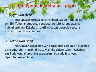 1. Kekebalan Aktif
merupakan kekebalan yang dibentuk oleh tubuh itu
sendiri. Tubuh membentuk antibodi sendiri karena adanya
imfeksi antigen. Kekebalan aktif ini dapat diperoleh secara
alamiah dan secara buatan.

2. Kekebalan pasif
merupakan kekebalan yang diperoleh dari luar. Kekebalan
yang diperoleh masuk( dimasukkan) ke dalam tubuh. Kekebalan
pasif ada yang diperoleh secara alami dan ada juga yang
diperoleh secara buatan.

 