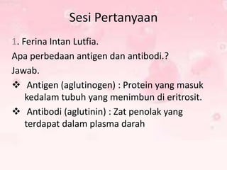 Sesi Pertanyaan
1. Ferina Intan Lutfia.
Apa perbedaan antigen dan antibodi.?
Jawab.
 Antigen (aglutinogen) : Protein yang masuk
kedalam tubuh yang menimbun di eritrosit.
 Antibodi (aglutinin) : Zat penolak yang
terdapat dalam plasma darah

 