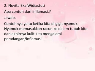 2. Novita Eka Widiastuti
Apa contoh dari inflamasi.?
Jawab.
Contohnya yaitu ketika kita di gigit nyamuk.
Nyamuk memasukkan racun ke dalam tubuh kita
dan akhirnya kulit kita mengalami
peradangan/inflamasi.

 