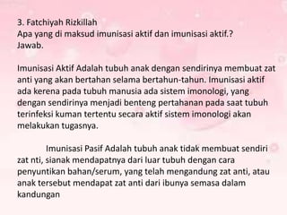 3. Fatchiyah Rizkillah
Apa yang di maksud imunisasi aktif dan imunisasi aktif.?
Jawab.
Imunisasi Aktif Adalah tubuh anak dengan sendirinya membuat zat
anti yang akan bertahan selama bertahun-tahun. Imunisasi aktif
ada kerena pada tubuh manusia ada sistem imonologi, yang
dengan sendirinya menjadi benteng pertahanan pada saat tubuh
terinfeksi kuman tertentu secara aktif sistem imonologi akan
melakukan tugasnya.
Imunisasi Pasif Adalah tubuh anak tidak membuat sendiri
zat nti, sianak mendapatnya dari luar tubuh dengan cara
penyuntikan bahan/serum, yang telah mengandung zat anti, atau
anak tersebut mendapat zat anti dari ibunya semasa dalam
kandungan

 