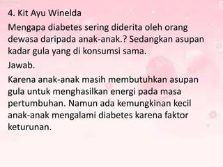 4. Kit Ayu Winelda
Mengapa diabetes sering diderita oleh orang
dewasa daripada anak-anak.? Sedangkan asupan
kadar gula yang di konsumsi sama.
Jawab.
Karena anak-anak masih membutuhkan asupan
gula untuk menghasilkan energi pada masa
pertumbuhan. Namun ada kemungkinan kecil
anak-anak mengalami diabetes karena faktor
keturunan.

 