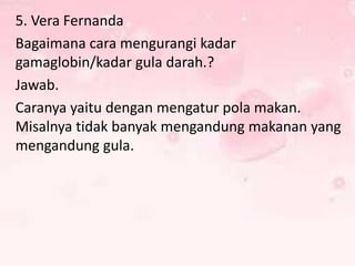5. Vera Fernanda
Bagaimana cara mengurangi kadar
gamaglobin/kadar gula darah.?
Jawab.
Caranya yaitu dengan mengatur pola makan.
Misalnya tidak banyak mengandung makanan yang
mengandung gula.

 