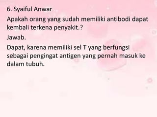 6. Syaiful Anwar
Apakah orang yang sudah memiliki antibodi dapat
kembali terkena penyakit.?
Jawab.
Dapat, karena memiliki sel T yang berfungsi
sebagai pengingat antigen yang pernah masuk ke
dalam tubuh.

 