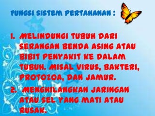 Fungsi sistem pertahanan :

1. Melindungi tubuh dari
serangan benda asing atau
bibit penyakit ke dalam
tubuh. Misal virus, bakteri,
protozoa, dan jamur.
2. Menghilangkan jaringan
atau sel yang mati atau
rusak.

 
