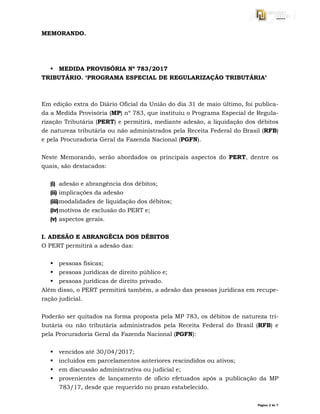 Página 2 de 7
MEMORANDO.
 MEDIDA PROVISÓRIA Nº 783/2017
TRIBUTÁRIO. ‘PROGRAMA ESPECIAL DE REGULARIZAÇÃO TRIBUTÁRIA’
Em edição extra do Diário Oficial da União do dia 31 de maio último, foi publica-
da a Medida Provisória (MP) nº 783, que instituiu o Programa Especial de Regula-
rização Tributária (PERT) e permitirá, mediante adesão, a liquidação dos débitos
de natureza tributária ou não administrados pela Receita Federal do Brasil (RFB)
e pela Procuradoria Geral da Fazenda Nacional (PGFN).
Neste Memorando, serão abordados os principais aspectos do PERT, dentre os
quais, são destacados:
(i) adesão e abrangência dos débitos;
(ii) implicações da adesão
(iii)modalidades de liquidação dos débitos;
(iv)motivos de exclusão do PERT e;
(v) aspectos gerais.
I. ADESÃO E ABRANGÊCIA DOS DÉBITOS
O PERT permitirá a adesão das:
 pessoas físicas;
 pessoas jurídicas de direito público e;
 pessoas jurídicas de direito privado.
Além disso, o PERT permitirá também, a adesão das pessoas jurídicas em recupe-
ração judicial.
Poderão ser quitados na forma proposta pela MP 783, os débitos de natureza tri-
butária ou não tributária administrados pela Receita Federal do Brasil (RFB) e
pela Procuradoria Geral da Fazenda Nacional (PGFN):
 vencidos até 30/04/2017;
 incluídos em parcelamentos anteriores rescindidos ou ativos;
 em discussão administrativa ou judicial e;
 provenientes de lançamento de ofício efetuados após a publicação da MP
783/17, desde que requerido no prazo estabelecido.
 