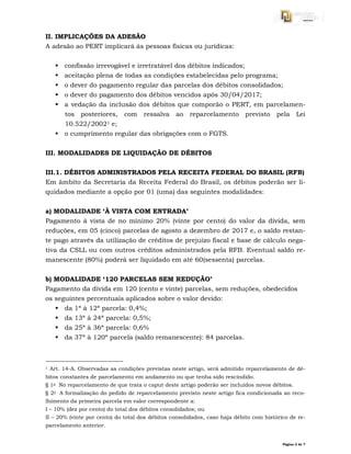 Página 3 de 7
II. IMPLICAÇÕES DA ADESÃO
A adesão ao PERT implicará às pessoas físicas ou jurídicas:
 confissão irrevogável e irretratável dos débitos indicados;
 aceitação plena de todas as condições estabelecidas pelo programa;
 o dever do pagamento regular das parcelas dos débitos consolidados;
 o dever do pagamento dos débitos vencidos após 30/04/2017;
 a vedação da inclusão dos débitos que comporão o PERT, em parcelamen-
tos posteriores, com ressalva ao reparcelamento previsto pela Lei
10.522/20021 e;
 o cumprimento regular das obrigações com o FGTS.
III. MODALIDADES DE LIQUIDAÇÃO DE DÉBITOS
III.1. DÉBITOS ADMINISTRADOS PELA RECEITA FEDERAL DO BRASIL (RFB)
Em âmbito da Secretaria da Receita Federal do Brasil, os débitos poderão ser li-
quidados mediante a opção por 01 (uma) das seguintes modalidades:
a) MODALIDADE ‘À VISTA COM ENTRADA’
Pagamento à vista de no mínimo 20% (vinte por cento) do valor da dívida, sem
reduções, em 05 (cinco) parcelas de agosto a dezembro de 2017 e, o saldo restan-
te pago através da utilização de créditos de prejuízo fiscal e base de cálculo nega-
tiva da CSLL ou com outros créditos administrados pela RFB. Eventual saldo re-
manescente (80%) poderá ser liquidado em até 60(sessenta) parcelas.
b) MODALIDADE ‘120 PARCELAS SEM REDUÇÃO’
Pagamento da dívida em 120 (cento e vinte) parcelas, sem reduções, obedecidos
os seguintes percentuais aplicados sobre o valor devido:
 da 1ª à 12ª parcela: 0,4%;
 da 13ª à 24ª parcela: 0,5%;
 da 25ª à 36ª parcela: 0,6%
 da 37ª à 120ª parcela (saldo remanescente): 84 parcelas.
1 Art. 14-A. Observadas as condições previstas neste artigo, será admitido reparcelamento de dé-
bitos constantes de parcelamento em andamento ou que tenha sido rescindido.
§ 1o No reparcelamento de que trata o caput deste artigo poderão ser incluídos novos débitos.
§ 2o A formalização do pedido de reparcelamento previsto neste artigo fica condicionada ao reco-
lhimento da primeira parcela em valor correspondente a:
I – 10% (dez por cento) do total dos débitos consolidados; ou
II – 20% (vinte por cento) do total dos débitos consolidados, caso haja débito com histórico de re-
parcelamento anterior.
 